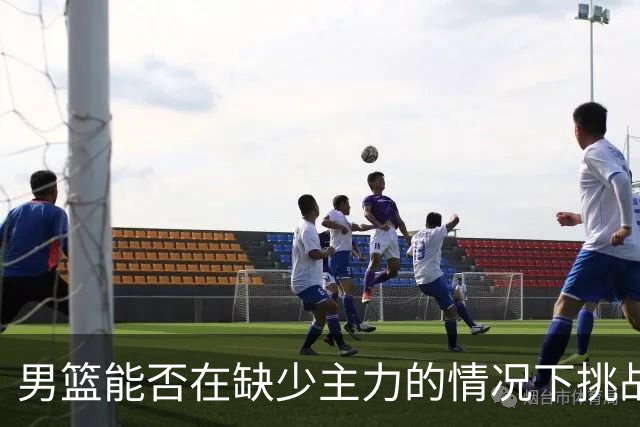 男篮能否在缺少主力的情况下挑战沙特黎巴嫩？